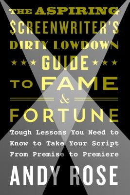 The Aspiring Screenwriter's Dirty Lowdown Guide to Fame and Fortune: Tough Lessons You Need to Know to Take Your Script from Premise to Premiere by Rose, Andy
