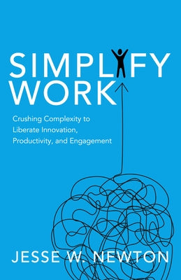 Simplify Work: Crushing Complexity to Liberate Innovation, Productivity, and Engagement by Newton, Jesse W.