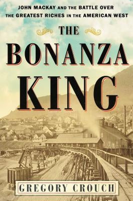 The Bonanza King: John MacKay and the Battle Over the Greatest Riches in the American West by Crouch, Gregory