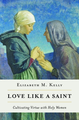 Love Like a Saint: Cultivating Virtue with Holy Women by Elizabeth M., Kelly (Liz)