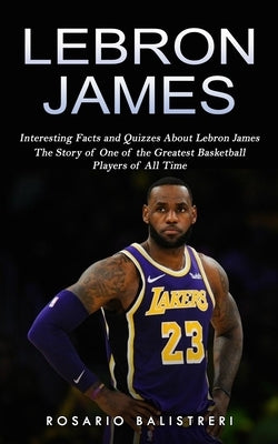 Lebron James: Interesting Facts and Quizzes About Lebron James (The Story of One of the Greatest Basketball Players of All Time)