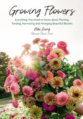 Growing Flowers: Everything You Need to Know about Planting, Tending, Harvesting and Arranging Beautiful Blooms (Flower Gardening for B by Irving, Niki