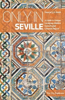 Only in Seville: A Guide to Unique Locations, Hidden Corners and Unusual Objects by Smith, Duncan J. D.