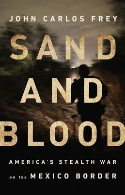 Sand and Blood: America's Stealth War on the Mexico Border by Frey, John Carlos