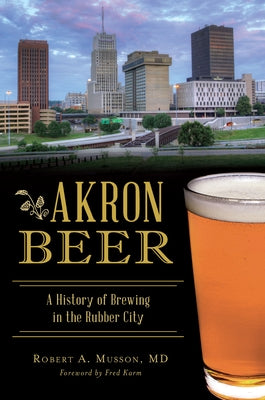 Akron Beer: A History of Brewing in the Rubber City by MD, Robert A. Musson