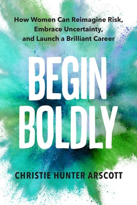 Begin Boldly: How Women Can Reimagine Risk, Embrace Uncertainty & Launch a Brilliant Career by Arscott, Christie Hunter