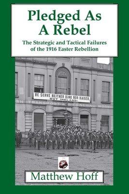 Pledged as a Rebel: The Strategic and Tactical Failures of the 1916 Easter Rebellion by Hoff, Matthew