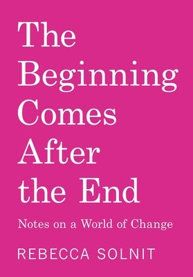 The Beginning Comes After the End: Notes on a World of Change by Solnit, Rebecca