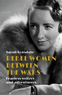 Rebel Women Between the Wars: Fearless Writers and Adventurers by Lonsdale, Sarah