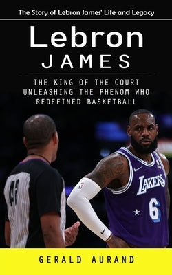 Lebron James: The Story of Lebron James' Life and Legacy (The King of the Court Unleashing the Phenom Who Redefined Basketball)