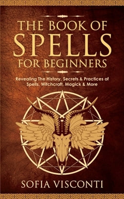 The Book of Spells for Beginners: Revealing The History, Secrets & Practices of Spells, Witchcraft, Magick & More by Visconti, Sofia