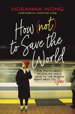 How (Not) to Save the World: The Truth about Revealing God's Love to the People Right Next to You by Wong, Hosanna