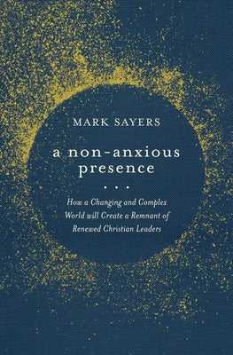 A Non-Anxious Presence: How a Changing and Complex World Will Create a Remnant of Renewed Christian Leaders by Sayers, Mark