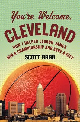You're Welcome, Cleveland: How I Helped Lebron James Win a Championship and Save a City by Raab, Scott