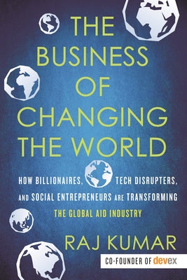 The Business of Changing the World: How Billionaires, Tech Disrupters, and Social Entrepreneurs Are Transforming the Global Aid Industry by Kumar, Raj