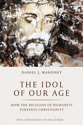 The Idol of Our Age: How the Religion of Humanity Subverts Christianity by Mahoney, Daniel J.