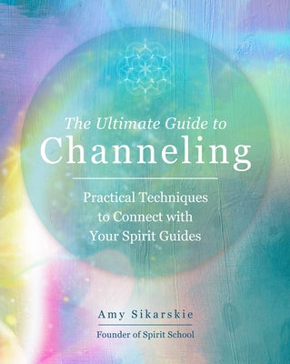 The Ultimate Guide to Channeling: Practical Techniques to Connect with Your Spirit Guides by Sikarskie, Amy