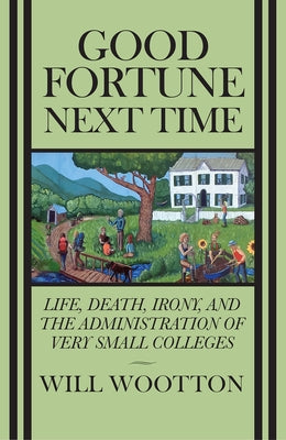 Good Fortune Next Time: Life, Death, Irony, and the Administration of Very Small Colleges by Wootton, Will