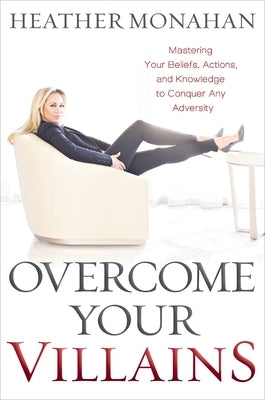 Overcome Your Villains: Mastering Your Beliefs, Actions, and Knowledge to Conquer Any Adversity by Monahan, Heather