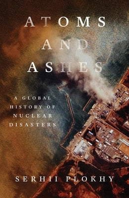Atoms and Ashes: A Global History of Nuclear Disasters by Plokhy, Serhii