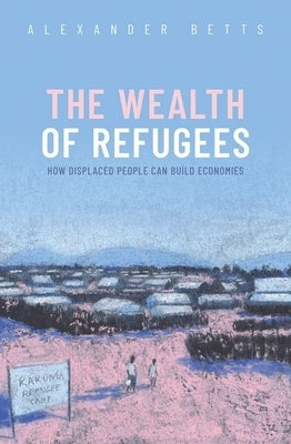 The Wealth of Refugees: How Displaced People Can Build Economies