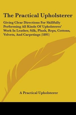 The Practical Upholsterer: Giving Clear Directions For Skillfully Performing All Kinds Of Upholsteres' Work In Leather, Silk, Plush, Reps, Cotton