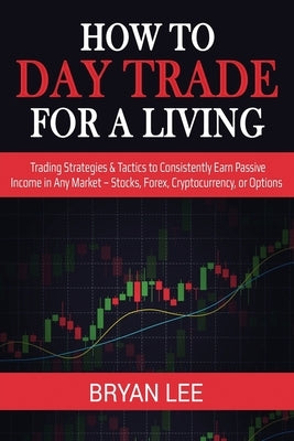 How to Day Trade for a Living: Trading Strategies & Tactics to Consistently Earn Passive Income in Any Market - Stocks, Forex, Cryptocurrency, or Opt