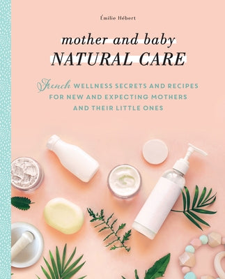 Mother and Baby Natural Care: French Wellness Secrets and Recipes for New and Expecting Mothers and Their Little Ones