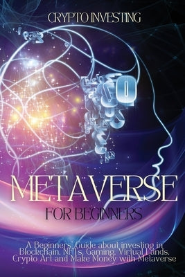Metaverse for Beginners: A Beginners' Guide about investing in Blockchain, NFTs, Gaming, Virtual Lands, Crypto Art and Make Money with Metavers