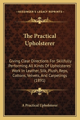 The Practical Upholsterer: Giving Clear Directions For Skillfully Performing All Kinds Of Upholsteres' Work In Leather, Silk, Plush, Reps, Cotton