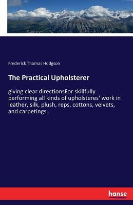 The Practical Upholsterer: giving clear directionsFor skillfully performing all kinds of upholsteres' work in leather, silk, plush, reps, cottons