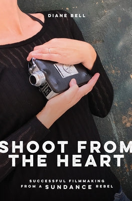 Shoot from the Heart: Successful Filmmaking from a Sundance Rebel