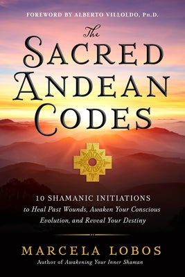 The Sacred Andean Codes: 10 Shamanic Initiations to Heal Past Wounds, Awaken Your Conscious Evolution, and Reveal Your Destiny
