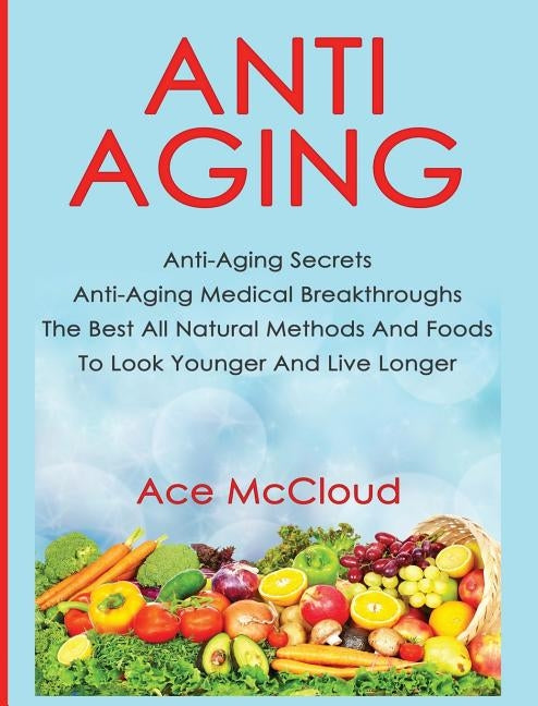 Anti-Aging: Anti-Aging Secrets Anti-Aging Medical Breakthroughs The Best All Natural Methods And Foods To Look Younger And Live Lo