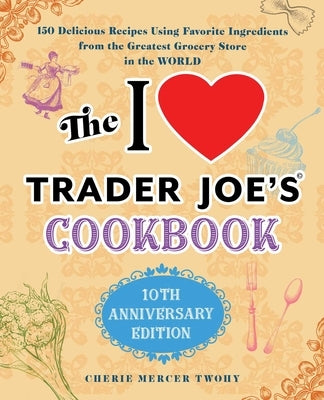 The I Love Trader Joe's Cookbook: 10th Anniversary Edition: 150 Delicious Recipes Using Favorite Ingredients from the Greatest Grocery Store in the Wo